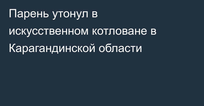 Парень утонул в искусственном котловане в Карагандинской области