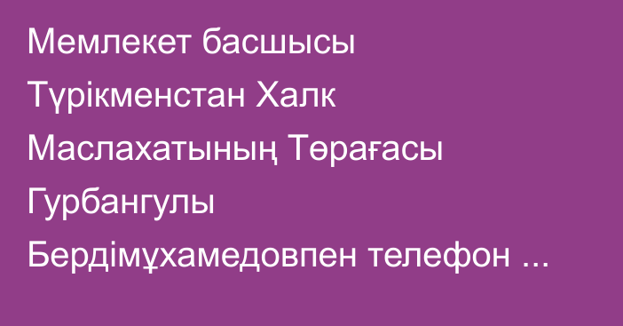 Мемлекет басшысы Түрікменстан Халк Маслахатының Төрағасы Гурбангулы Бердімұхамедовпен телефон арқылы сөйлесті