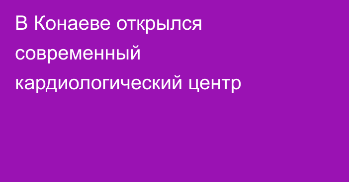 В Конаеве открылся современный кардиологический центр