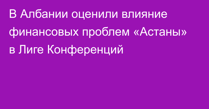 В Албании оценили влияние финансовых проблем «Астаны» в Лиге Конференций