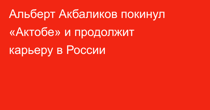 Альберт Акбаликов покинул «Актобе» и продолжит карьеру в России