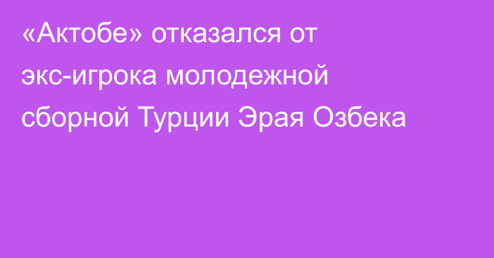 «Актобе» отказался от экс-игрока молодежной сборной Турции Эрая Озбека