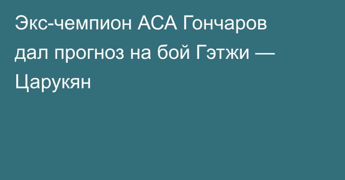 Экс-чемпион АСА Гончаров дал прогноз на бой Гэтжи — Царукян