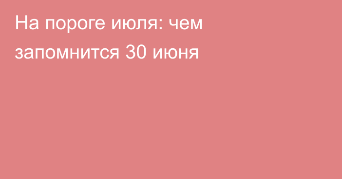 На пороге июля: чем запомнится 30 июня