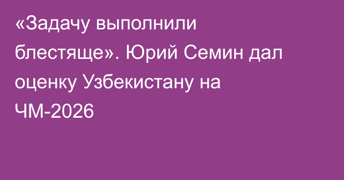 «Задачу выполнили блестяще». Юрий Семин дал оценку Узбекистану на ЧМ-2026