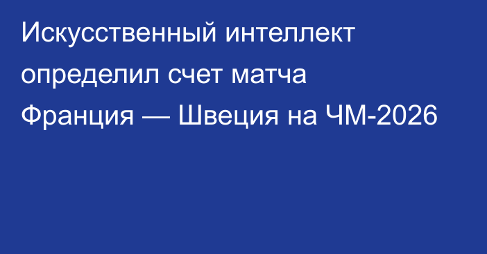 Искусственный интеллект определил счет матча Франция — Швеция на ЧМ-2026