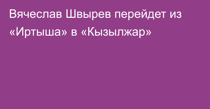 Вячеслав Швырев перейдет из «Иртыша» в «Кызылжар»