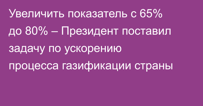 Увеличить показатель с 65% до 80% – Президент поставил задачу по ускорению процесса газификации страны