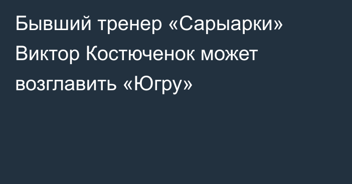 Бывший тренер «Сарыарки» Виктор Костюченок может возглавить «Югру»