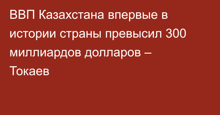 ВВП Казахстана впервые в истории страны превысил 300 миллиардов долларов – Токаев