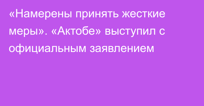 «Намерены принять жесткие меры». «Актобе» выступил с официальным заявлением