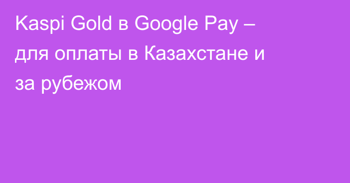Kaspi Gold в Google Pay – для оплаты в Казахстане и за рубежом