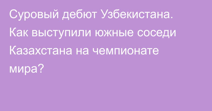 Суровый дебют Узбекистана. Как выступили южные соседи Казахстана на чемпионате мира?
