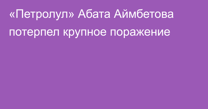 «Петролул» Абата Аймбетова потерпел крупное поражение