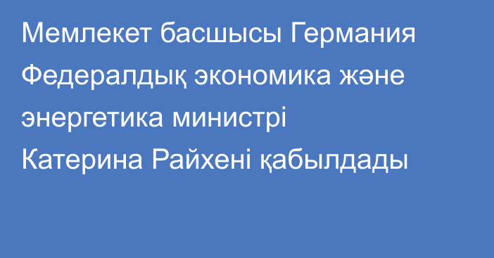 Мемлекет басшысы Германия Федералдық экономика және энергетика министрі Катерина Райхені қабылдады
