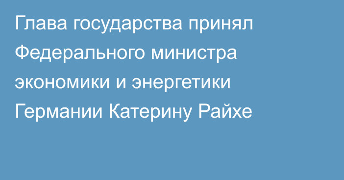 Глава государства принял Федерального министра экономики и энергетики Германии Катерину Райхе