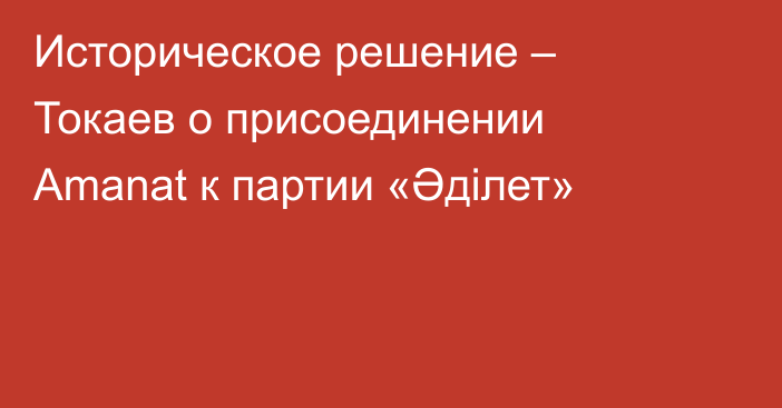 Историческое решение – Токаев о присоединении Amanat к партии «Әділет»