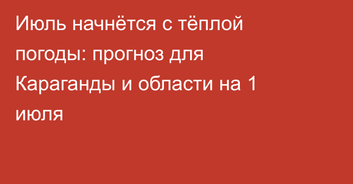 Июль начнётся с тёплой погоды: прогноз для Караганды и области на 1 июля
