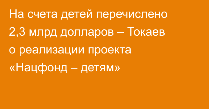 На счета детей перечислено 2,3 млрд долларов – Токаев о реализации проекта «Нацфонд – детям»