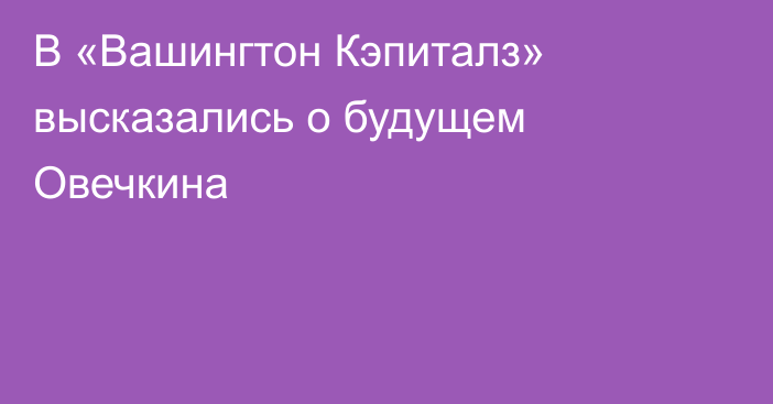 В «Вашингтон Кэпиталз» высказались о будущем Овечкина