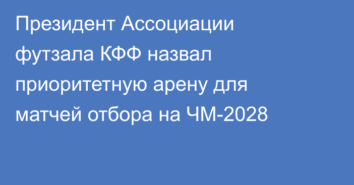 Президент Ассоциации футзала КФФ назвал приоритетную арену для матчей отбора на ЧМ-2028