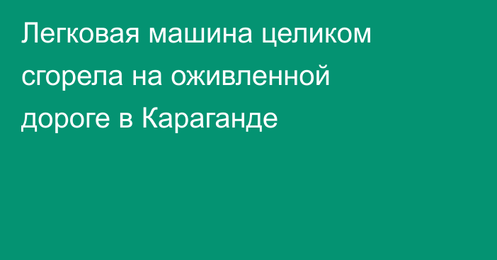Легковая машина целиком сгорела на оживленной дороге в Караганде