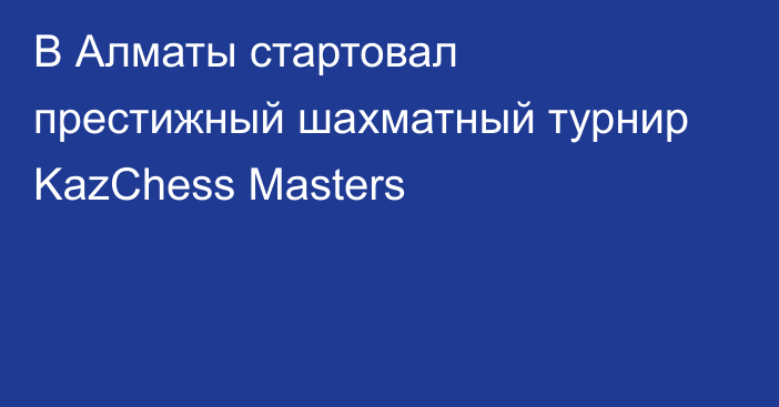 В Алматы стартовал престижный шахматный турнир KazChess Masters