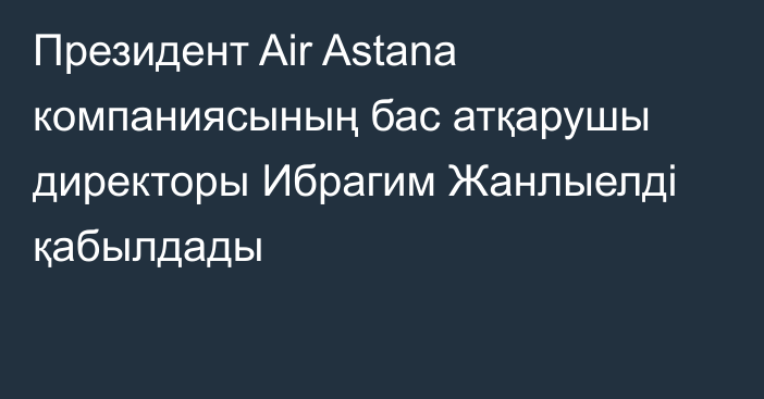 Президент Air Astana компаниясының бас атқарушы директоры Ибрагим Жанлыелді қабылдады