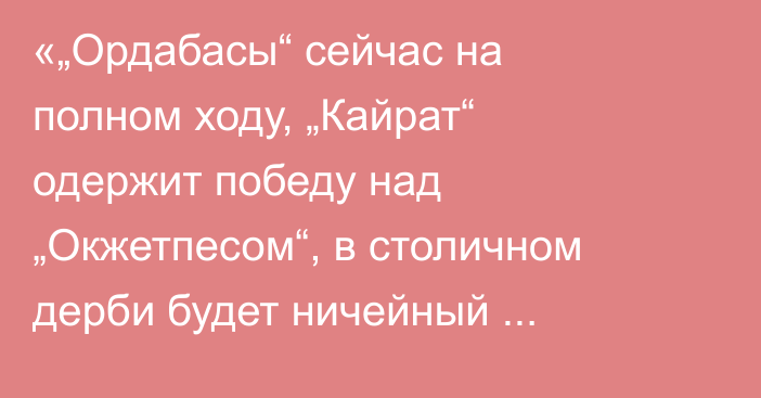 «„Ордабасы“ сейчас на полном ходу, „Кайрат“ одержит победу над „Окжетпесом“, в столичном дерби будет ничейный исход». Айдар Аргимбаев спрогнозировал матчи туров КПЛ