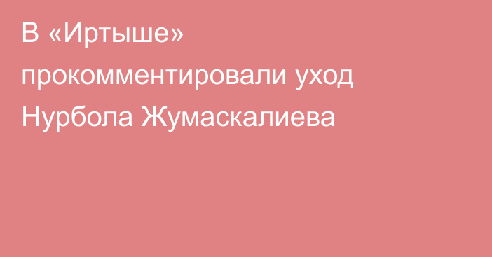 В «Иртыше» прокомментировали уход Нурбола Жумаскалиева