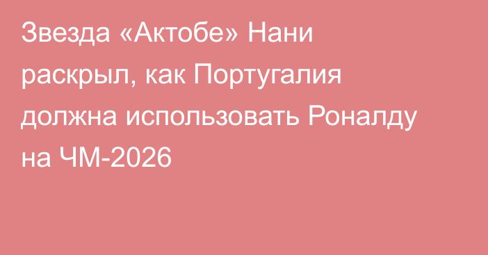 Звезда «Актобе» Нани раскрыл, как Португалия должна использовать Роналду на ЧМ-2026