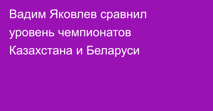 Вадим Яковлев сравнил уровень чемпионатов Казахстана и Беларуси