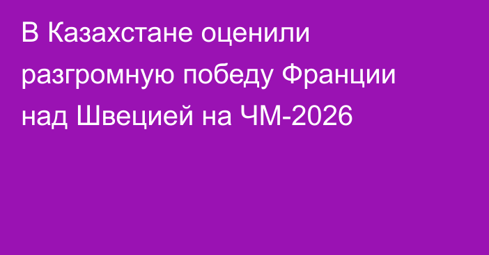 В Казахстане оценили разгромную победу Франции над Швецией на ЧМ-2026