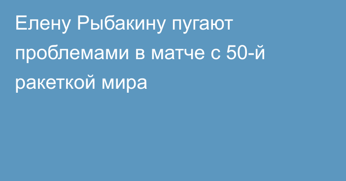 Елену Рыбакину пугают проблемами в матче с 50-й ракеткой мира