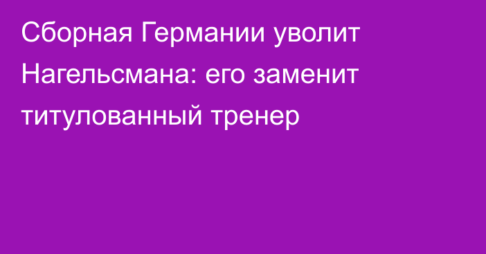 Сборная Германии уволит Нагельсмана: его заменит титулованный тренер