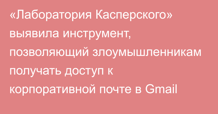 «Лаборатория Касперского» выявила инструмент, позволяющий злоумышленникам получать доступ к корпоративной почте в Gmail
