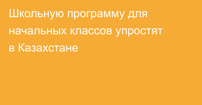 Школьную программу для начальных классов упростят в Казахстане