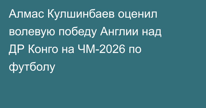 Алмас Кулшинбаев оценил волевую победу Англии над ДР Конго на ЧМ-2026 по футболу