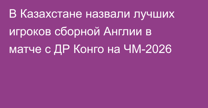 В Казахстане назвали лучших игроков сборной Англии в матче с ДР Конго на ЧМ-2026