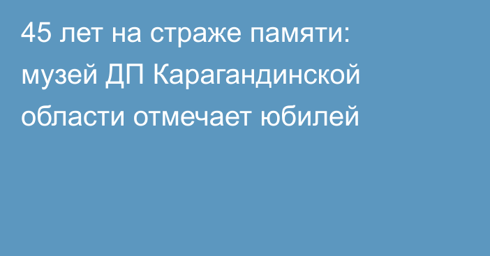 45 лет на страже памяти: музей ДП Карагандинской области отмечает юбилей