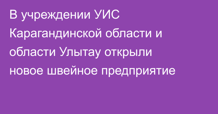 В учреждении УИС Карагандинской области и области Улытау открыли новое швейное предприятие