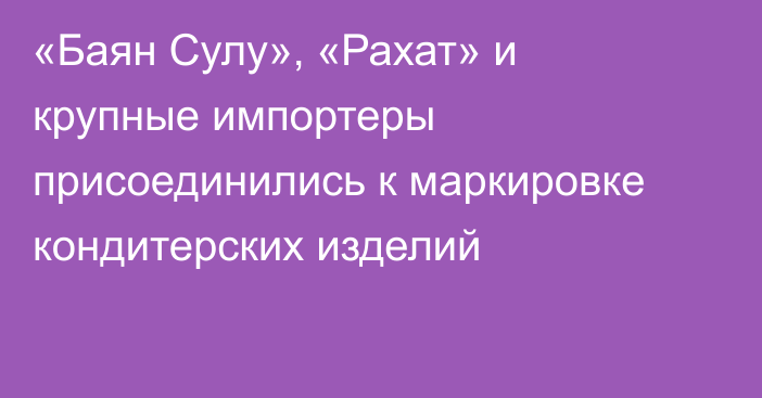 «Баян Сулу», «Рахат» и крупные импортеры присоединились к маркировке кондитерских изделий