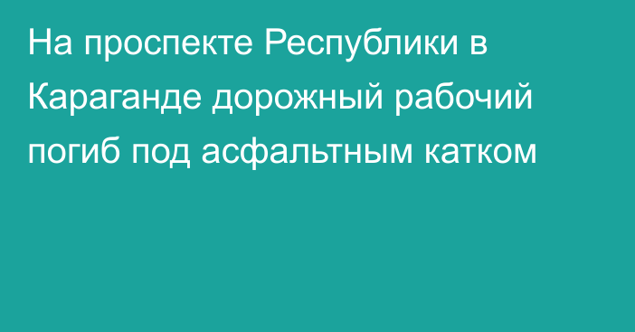На проспекте Республики в Караганде дорожный рабочий погиб под асфальтным катком