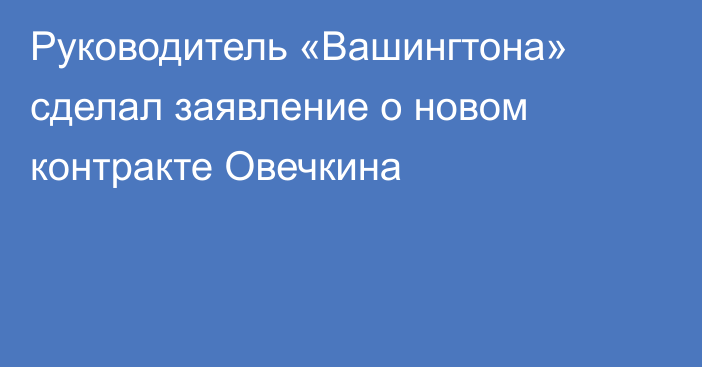 Руководитель «Вашингтона» сделал заявление о новом контракте Овечкина