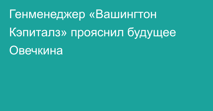 Генменеджер «Вашингтон Кэпиталз» прояснил будущее Овечкина