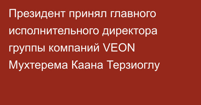 Президент принял главного исполнительного директора группы компаний VEON Мухтерема Каана Терзиоглу