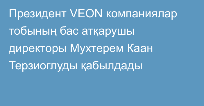 Президент VEON компаниялар тобының бас атқарушы директоры Мухтерем Каан Терзиоглуды қабылдады