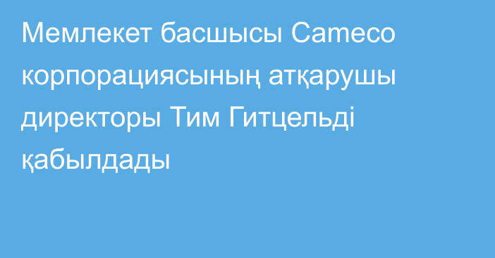 Мемлекет басшысы Cameco корпорациясының атқарушы директоры Тим Гитцельді қабылдады