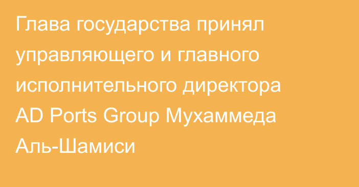 Глава государства принял управляющего и главного исполнительного директора AD Ports Group Мухаммеда Аль-Шамиси