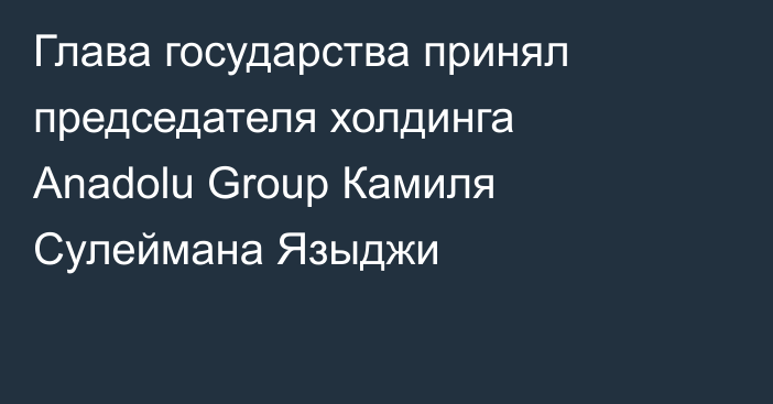 Глава государства принял председателя холдинга Anadolu Group Камиля Сулеймана Языджи